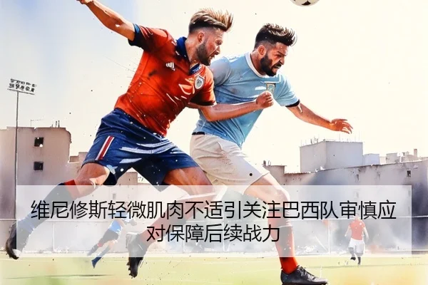 维尼修斯轻微肌肉不适引关注巴西队审慎应对保障后续战力