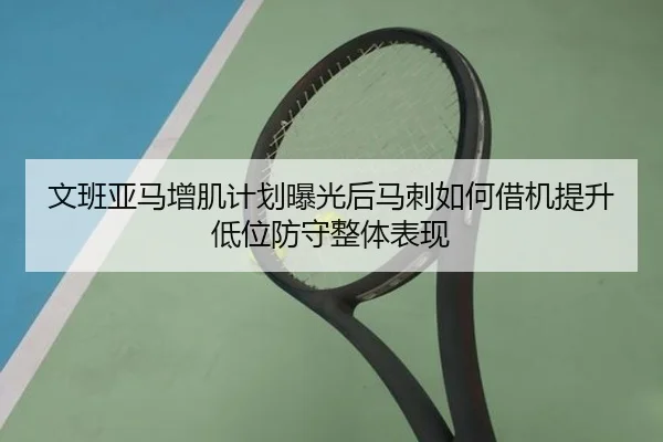 文班亚马增肌计划曝光后马刺如何借机提升低位防守整体表现